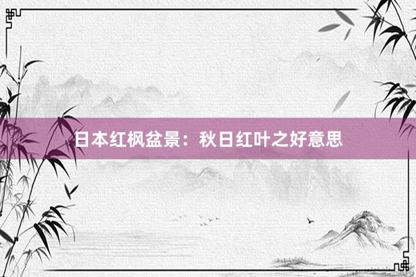 日本红枫盆景：秋日红叶之好意思