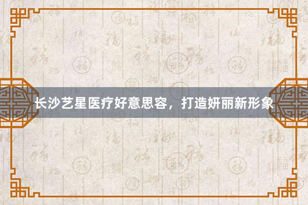 长沙艺星医疗好意思容，打造妍丽新形象